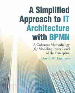 A Simplified Approach to IT Architecture with BPMN: A Coherent Methodology for Modeling Every Level of the Enterprise by David W. Enstrom