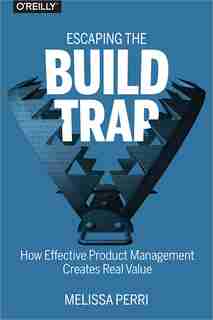 Escaping The Build Trap: How Effective Product Management Creates Real Value by Melissa Perri