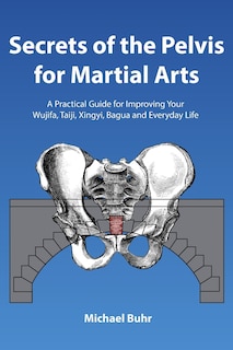 Secrets of the Pelvis for Martial Arts: A Practical Guide for Improving Your Wujifa, Taiji, Xingyi, Bagua and Everyday Life