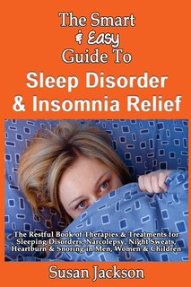 The Smart & Easy Guide to Sleep Disorder & Insomnia Relief: The Restful Book of Therapies & Treatments for Sleeping Disorders, Insomnia, Narcolepsy, Restless Leg Syndrome, Night Sweats, Heartburn and Snoring in Men, Women and Children