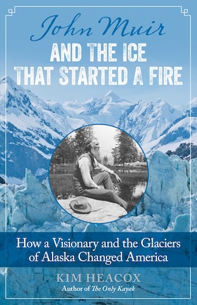 John Muir And The Ice That Started A Fire: How A Visionary And The Glaciers Of Alaska Changed America