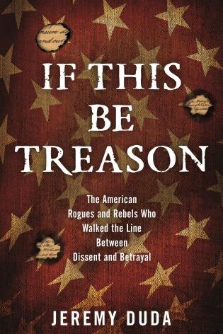 If This Be Treason: The American Rogues And Rebels Who Walked The Line Between Dissent And Betrayal