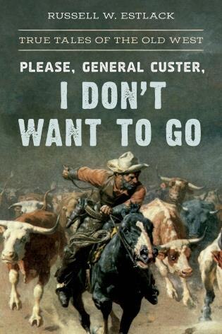 Please, General Custer, I Don't Want To Go: True Tales Of The Old West