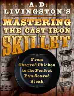 A. D. Livingston's Mastering The Cast-iron Skillet: From Charred Chicken To The Perfect Pan-seared Steak by A. D. Livingston