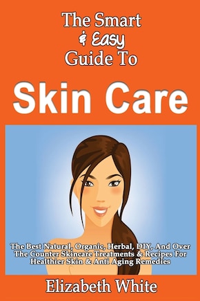 The Smart & Easy Guide To Skin Care: The Best Natural, Organic, Herbal, DIY, And Over The Counter Skincare Treatments & Recipes For Healthier Skin & Anti Aging Remedies