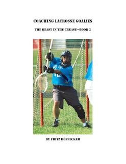 Coaching Lacrosse Goalies: The Beast in the Crease - Book 2: How to coach lacrosse goalies at all levels.