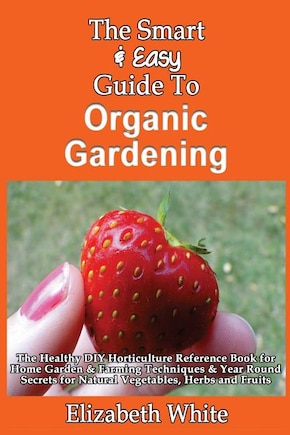 The Smart & Easy Guide To Organic Gardening: The Healthy DIY Horticulture Reference Book for Home Garden & Farming Techniques & Year Round Secrets for Natural Vegetables, Herbs and Fruits