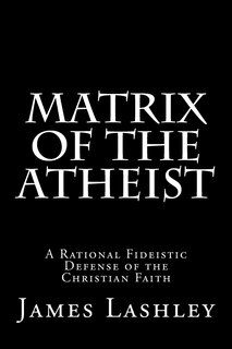 Matrix Of The Atheist: A Rational Fideistic Defense of the Christian Faith