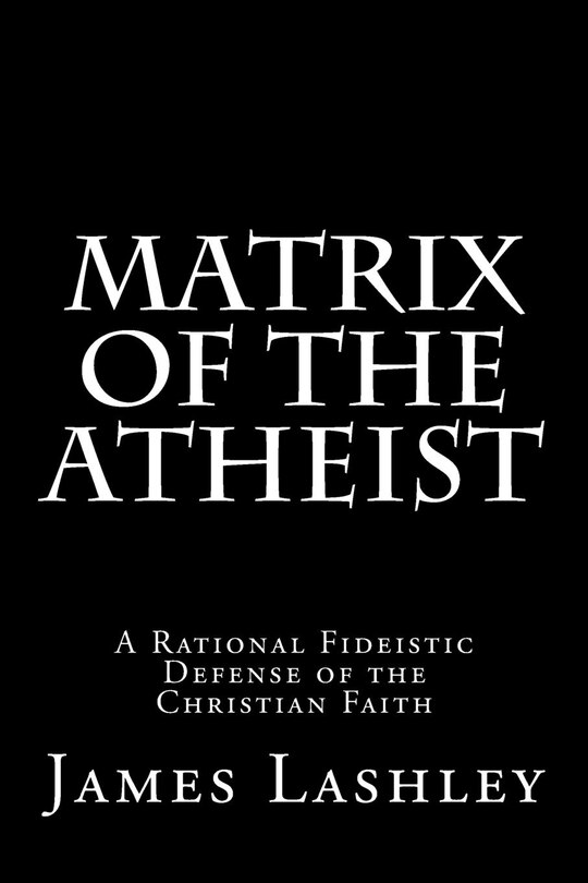 Matrix Of The Atheist: A Rational Fideistic Defense of the Christian Faith