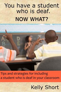 You Have A Student Who Is Deaf. Now What?: Tips And Strategies For Including A Student Who Is Deaf In Your Classroom