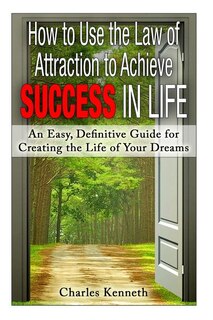 How to Use the Law of Attraction to Achieve Success in Life: An Easy, Definitive Guide for Creating the Life of Your Dreams