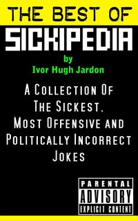 The Best Of Sickipedia: A Collection Of The Sickest, Most Offensive and Politically Incorrect Jokes