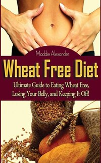 Wheat Free Diet: Ultimate Guide to Eating Wheat Free, Losing Your Belly, and Keeping It Off!