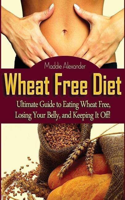 Wheat Free Diet: Ultimate Guide to Eating Wheat Free, Losing Your Belly, and Keeping It Off!