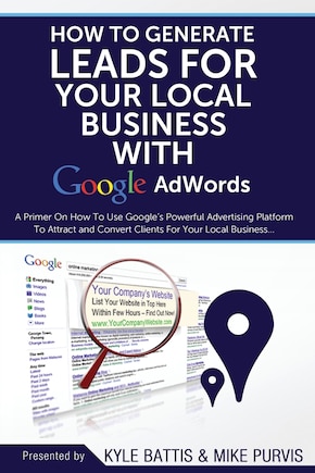 How To Generate Leads For Your Local Business With Google AdWords: A Primer On How To Use Google's Powerful Advertising Platform To Attract and Convert Clients for Your Local Business