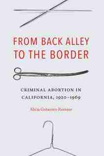 From Back Alley To The Border: Criminal Abortion In California, 1920-1969 by Alicia Gutierrez-romine