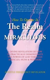 How To Operate In The Realm Of The Miraculous: A divine revelation of how to practically demonstrate the power of God through miracles, signs & wo