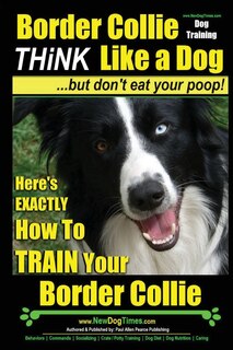 Border Collie Dog Training - Think Like a Dog, But Don't Eat Your Poop!: Here's Exactly How to Train Your Border Collie