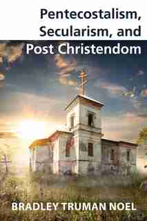 Pentecostalism, Secularism, and Post Christendom by Bradley Truman Noel