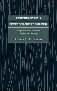 Politicized Physics In Seventeenth-century Philosophy: Essays On Bacon, Descartes, Hobbes, And Spinoza