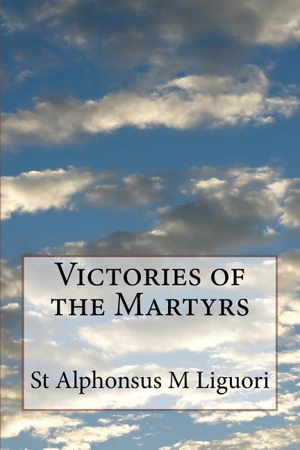 Victories of the Martyrs: Or The Lives of the Most Celebrated Martyrs of the Church