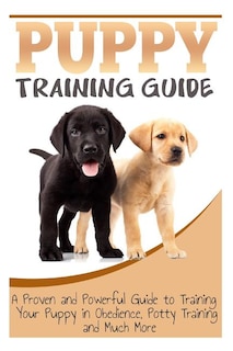 Puppy Training Guide: A Proven and Powerful Guide to Training Your Puppy in Obedience, Potty Training and Much More