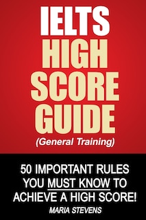 IELTS High Score Guide (General Training): 50 Important Rules You Must Know To Achieve A High Score!