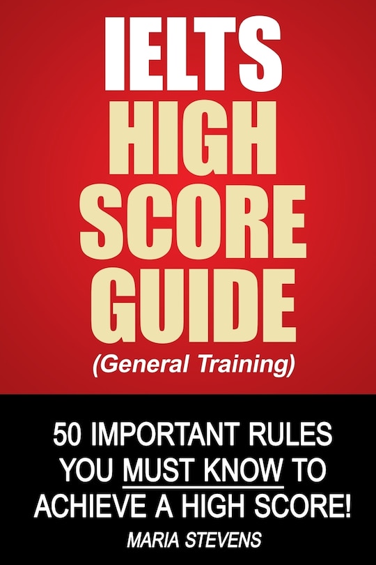 IELTS High Score Guide (General Training): 50 Important Rules You Must Know To Achieve A High Score!