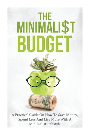 The Minimalist Budget: A Practical Guide On How To Save Money, Spend Less And Live More With A Minimalist Lifestyle