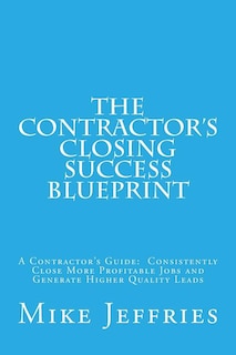 The Contractor's Closing Success Blueprint: A Contractor's Guide: Consistently Close More Profitable Jobs and Generate Higher Quality Leads