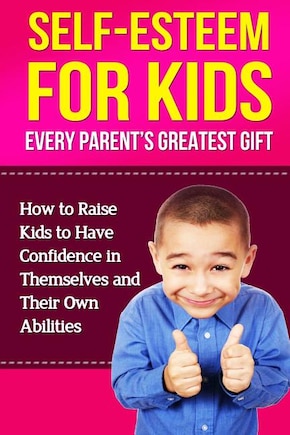 Self-Esteem For Kids: How To Raise Kids To Have Confidence In Themselves And Their Own Abilities