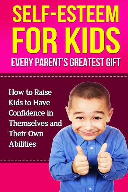 Self-Esteem For Kids: How To Raise Kids To Have Confidence In Themselves And Their Own Abilities