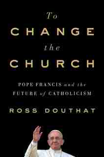 To Change The Church: Pope Francis and the Future of Catholicism by Ross Douthat