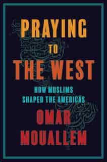 Praying to the West: How Muslims Shaped The Americas by Omar Mouallem