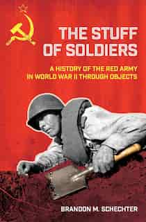 The Stuff of Soldiers: A History of the Red Army in World War II through Objects by Brandon M. Schechter