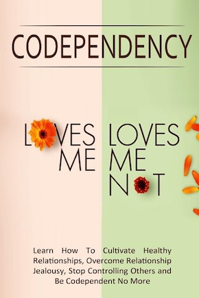 Codependency - Loves Me, Loves Me Not: Learn How To Cultivate Healthy Relationships, Overcome Relationship Jealousy, Stop Controlling Others and Be Codependent No More