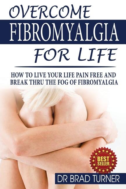 Overcome Fibromyalgia For Life: How To Live Your Life Pain Free And Break Thru The Fog Of Fibromyalgia