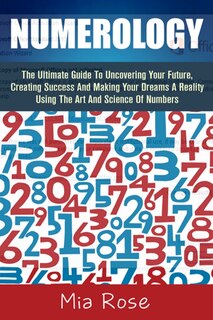 Numerology: The Ultimate Guide To Uncovering Your Future, Creating Success And Making Your Dreams A Reality Using The Art And Science Of Numbers