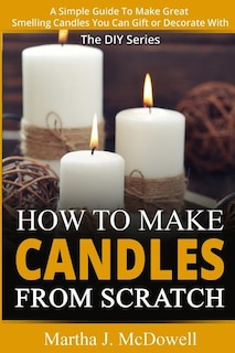 How To Make Candles From Scratch: : A Simple Guide To Make Great Smelling Candle You Can Gift or Decorate With