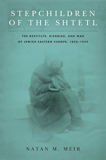 Stepchildren Of The Shtetl: The Destitute, Disabled, And Mad Of Jewish Eastern Europe, 1800-1939