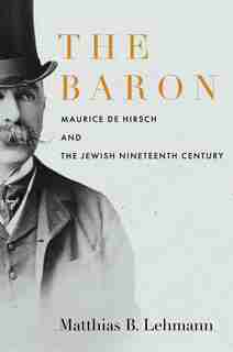 The Baron: Maurice De Hirsch And The Jewish Nineteenth Century by Matthias B. Lehmann