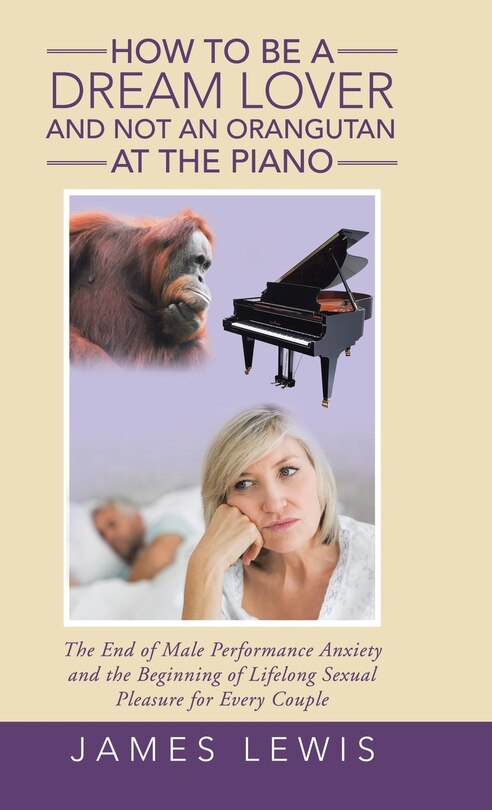 How to Be a Dream Lover and Not an Orangutan at the Piano: The End of Male Performance Anxiety and the Beginning of Lifelong Sexual Pleasure for Every Couple