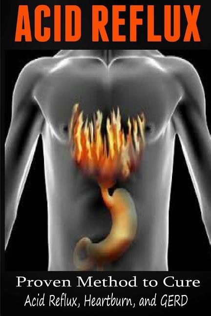 Acid Reflux: Proven Methods To Cure Acid Reflux, Heartburn, And Gerd