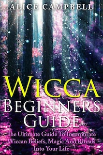 Wicca Beginner's Guide: The Ultimate Guide To Incorporate Wiccan Beliefs, Magic And Rituals Into Your Life