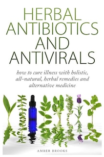 Herbal Antibiotics & Antivirals: How to Cure Illness with Holistic, All Natural, Herbal Medicines and Remedies