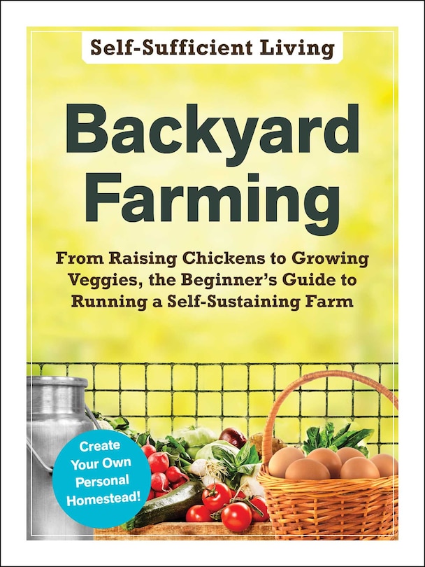 Backyard Farming: From Raising Chickens to Growing Veggies, the Beginner's Guide to Running a Self-Sustaining Farm