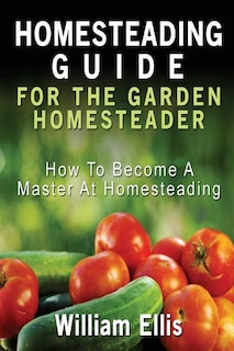 Homesteading Guide For The Garden Homesteader: How To Become A Master At Homesteading