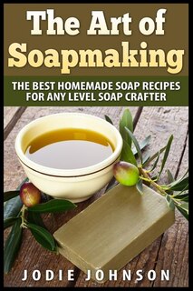 The Art Of Soapmaking: The Best Homemade Soap Recipes For Any Level Soap Crafter