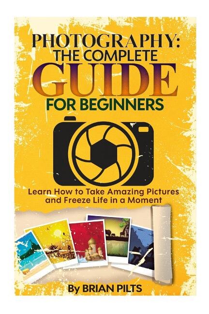 Photography: The Complete Guide for Beginners: Learn How to Take Amazing Pictures and Freeze Life in a Moment