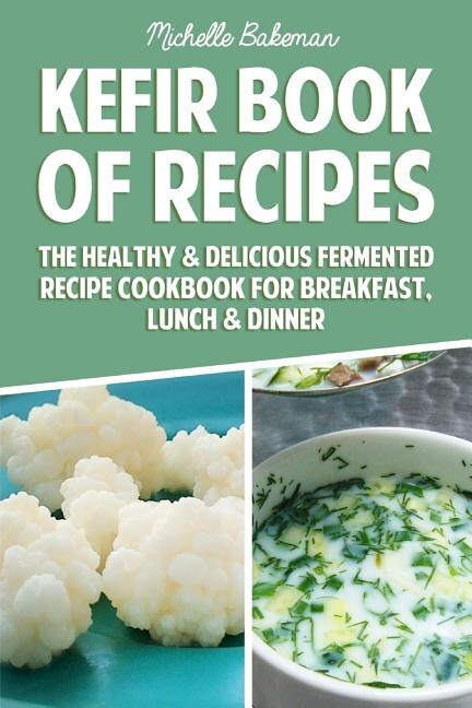 Kefir Book of Recipes: The Healthy & Delicious Fermented Recipe Cookbook For Breakfast, Lunch & Dinner